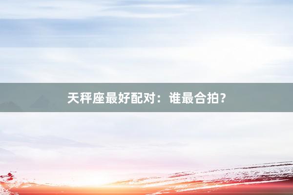 天秤座最好配对：谁最合拍？